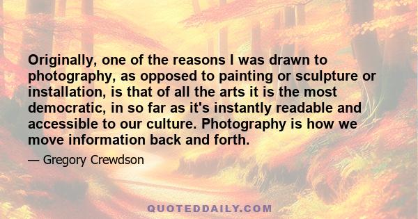 Originally, one of the reasons I was drawn to photography, as opposed to painting or sculpture or installation, is that of all the arts it is the most democratic, in so far as it's instantly readable and accessible to