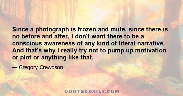 Since a photograph is frozen and mute, since there is no before and after, I don't want there to be a conscious awareness of any kind of literal narrative. And that's why I really try not to pump up motivation or plot