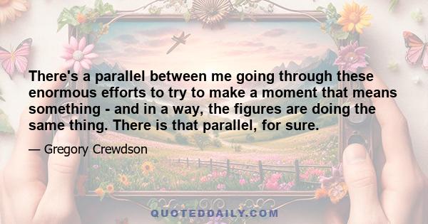 There's a parallel between me going through these enormous efforts to try to make a moment that means something - and in a way, the figures are doing the same thing. There is that parallel, for sure.