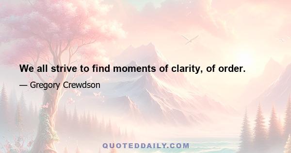 We all strive to find moments of clarity, of order.