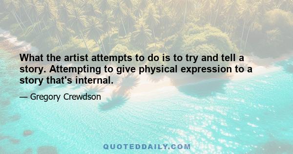 What the artist attempts to do is to try and tell a story. Attempting to give physical expression to a story that's internal.