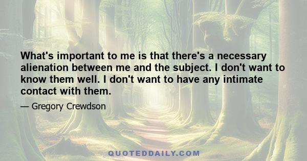 What's important to me is that there's a necessary alienation between me and the subject. I don't want to know them well. I don't want to have any intimate contact with them.