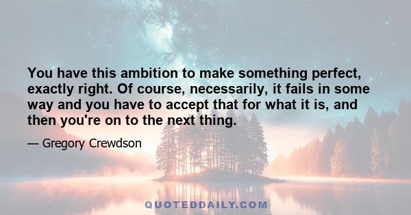 You have this ambition to make something perfect, exactly right. Of course, necessarily, it fails in some way and you have to accept that for what it is, and then you're on to the next thing.