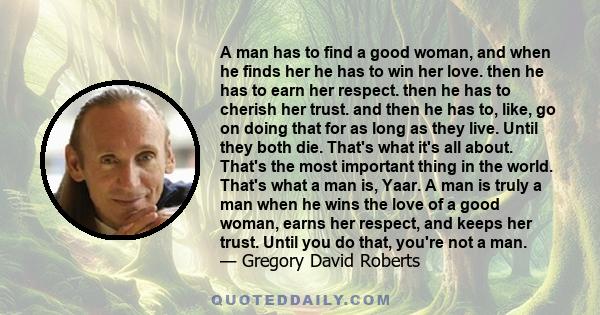 A man has to find a good woman, and when he finds her he has to win her love. then he has to earn her respect. then he has to cherish her trust. and then he has to, like, go on doing that for as long as they live. Until 