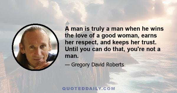 A man is truly a man when he wins the love of a good woman, earns her respect, and keeps her trust. Until you can do that, you're not a man.