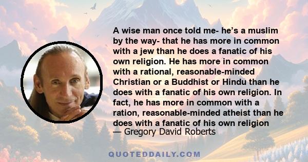 A wise man once told me- he’s a muslim by the way- that he has more in common with a jew than he does a fanatic of his own religion. He has more in common with a rational, reasonable-minded Christian or a Buddhist or