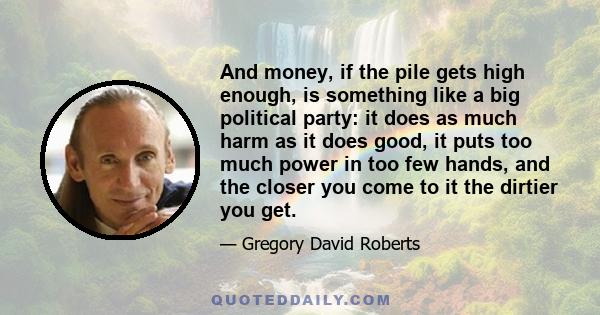 And money, if the pile gets high enough, is something like a big political party: it does as much harm as it does good, it puts too much power in too few hands, and the closer you come to it the dirtier you get.