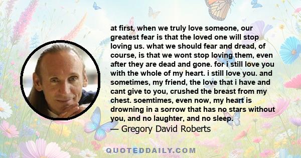 at first, when we truly love someone, our greatest fear is that the loved one will stop loving us. what we should fear and dread, of course, is that we wont stop loving them, even after they are dead and gone. for i