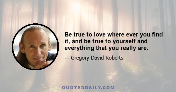 Be true to love where ever you find it, and be true to yourself and everything that you really are.