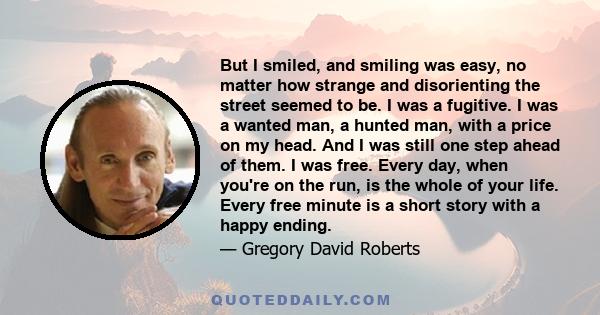 But I smiled, and smiling was easy, no matter how strange and disorienting the street seemed to be. I was a fugitive. I was a wanted man, a hunted man, with a price on my head. And I was still one step ahead of them. I