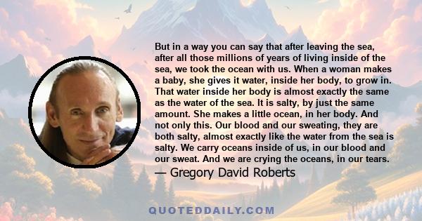 But in a way you can say that after leaving the sea, after all those millions of years of living inside of the sea, we took the ocean with us. When a woman makes a baby, she gives it water, inside her body, to grow in.