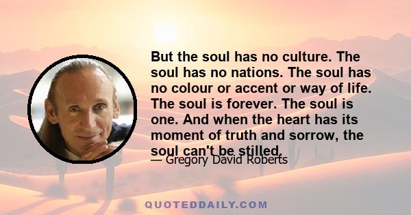 But the soul has no culture. The soul has no nations. The soul has no colour or accent or way of life. The soul is forever. The soul is one. And when the heart has its moment of truth and sorrow, the soul can't be