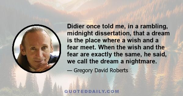 Didier once told me, in a rambling, midnight dissertation, that a dream is the place where a wish and a fear meet. When the wish and the fear are exactly the same, he said, we call the dream a nightmare.