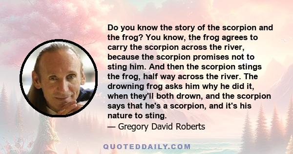 Do you know the story of the scorpion and the frog? You know, the frog agrees to carry the scorpion across the river, because the scorpion promises not to sting him. And then the scorpion stings the frog, half way