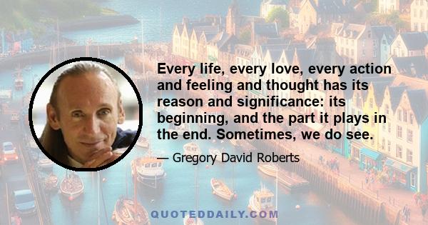 Every life, every love, every action and feeling and thought has its reason and significance: its beginning, and the part it plays in the end. Sometimes, we do see.