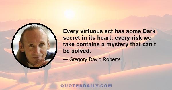 Every virtuous act has some Dark secret in its heart; every risk we take contains a mystery that can’t be solved.