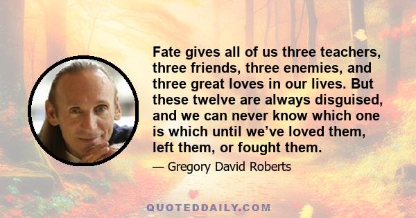 Fate gives all of us three teachers, three friends, three enemies, and three great loves in our lives. But these twelve are always disguised, and we can never know which one is which until we’ve loved them, left them,