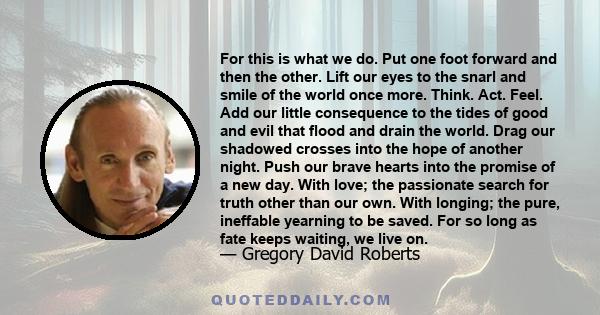 For this is what we do. Put one foot forward and then the other. Lift our eyes to the snarl and smile of the world once more. Think. Act. Feel. Add our little consequence to the tides of good and evil that flood and