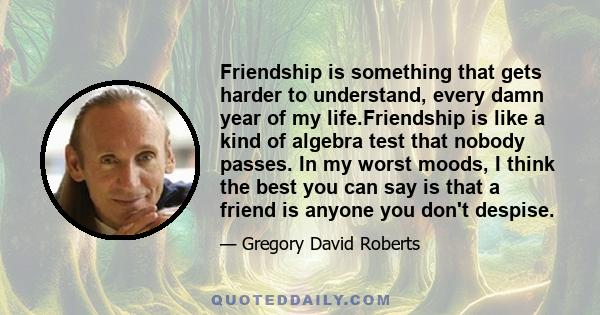 Friendship is something that gets harder to understand, every damn year of my life.Friendship is like a kind of algebra test that nobody passes. In my worst moods, I think the best you can say is that a friend is anyone 