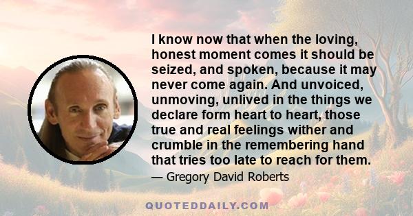 I know now that when the loving, honest moment comes it should be seized, and spoken, because it may never come again. And unvoiced, unmoving, unlived in the things we declare form heart to heart, those true and real