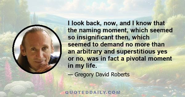 I look back, now, and I know that the naming moment, which seemed so insignificant then, which seemed to demand no more than an arbitrary and superstitious yes or no, was in fact a pivotal moment in my life.