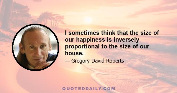 I sometimes think that the size of our happiness is inversely proportional to the size of our house.