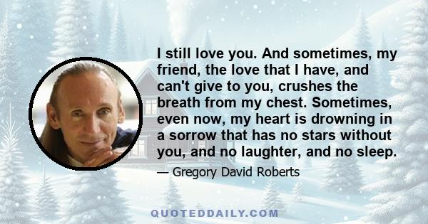 I still love you. And sometimes, my friend, the love that I have, and can't give to you, crushes the breath from my chest. Sometimes, even now, my heart is drowning in a sorrow that has no stars without you, and no