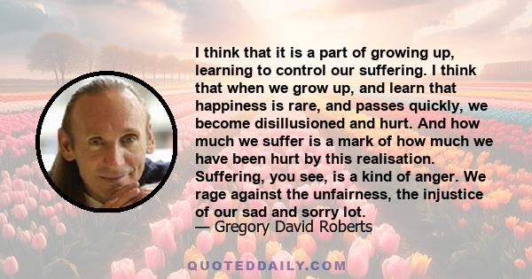 I think that it is a part of growing up, learning to control our suffering. I think that when we grow up, and learn that happiness is rare, and passes quickly, we become disillusioned and hurt. And how much we suffer is 