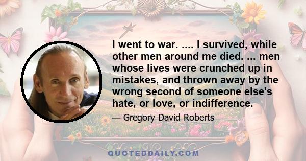 I went to war. .... I survived, while other men around me died. ... men whose lives were crunched up in mistakes, and thrown away by the wrong second of someone else's hate, or love, or indifference.