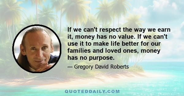 If we can't respect the way we earn it, money has no value. If we can't use it to make life better for our families and loved ones, money has no purpose.