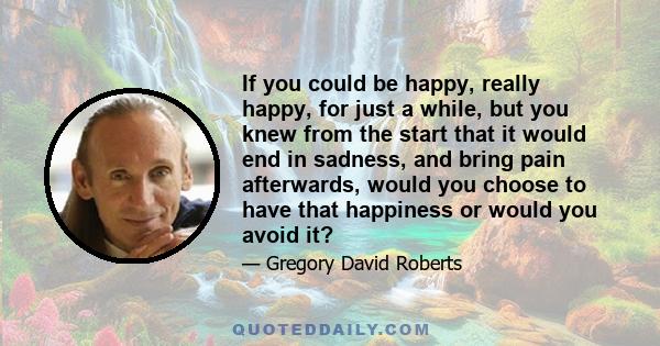 If you could be happy, really happy, for just a while, but you knew from the start that it would end in sadness, and bring pain afterwards, would you choose to have that happiness or would you avoid it?