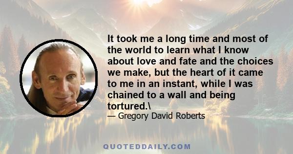 It took me a long time and most of the world to learn what I know about love and fate and the choices we make, but the heart of it came to me in an instant, while I was chained to a wall and being tortured.\