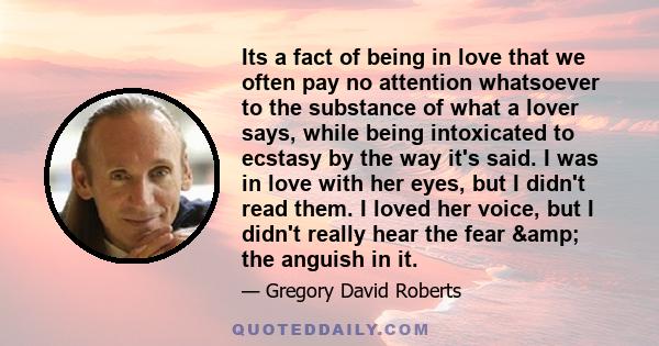 Its a fact of being in love that we often pay no attention whatsoever to the substance of what a lover says, while being intoxicated to ecstasy by the way it's said. I was in love with her eyes, but I didn't read them.