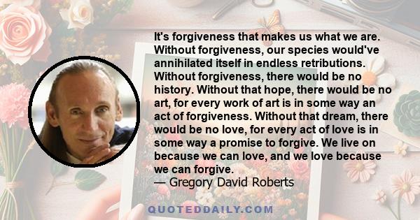 It's forgiveness that makes us what we are. Without forgiveness, our species would've annihilated itself in endless retributions. Without forgiveness, there would be no history. Without that hope, there would be no art, 