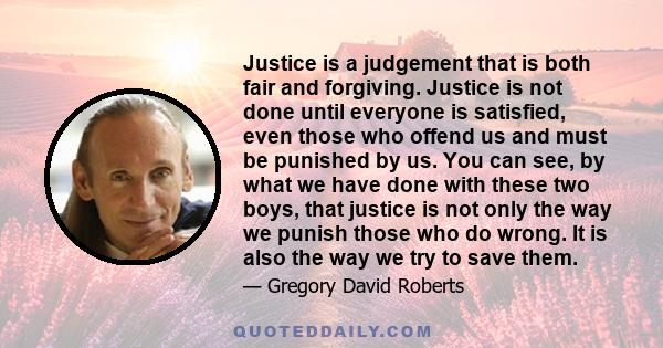 Justice is a judgement that is both fair and forgiving. Justice is not done until everyone is satisfied, even those who offend us and must be punished by us. You can see, by what we have done with these two boys, that