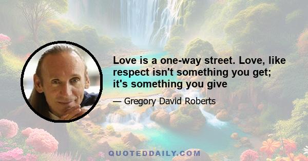 Love is a one-way street. Love, like respect isn't something you get; it's something you give