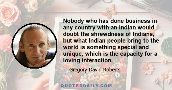 Nobody who has done business in any country with an Indian would doubt the shrewdness of Indians, but what Indian people bring to the world is something special and unique, which is the capacity for a loving interaction.