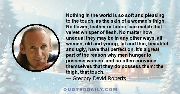 Nothing in the world is so soft and pleasing to the touch, as the skin of a woman's thigh. No flower, feather or fabric, can match that velvet whisper of flesh. No matter how unequal they may be in any other ways, all