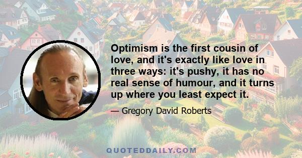 Optimism is the first cousin of love, and it's exactly like love in three ways: it's pushy, it has no real sense of humour, and it turns up where you least expect it.