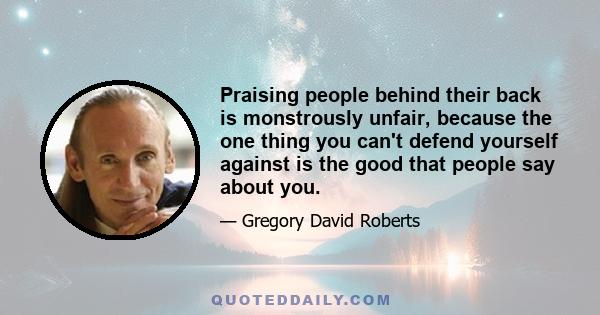 Praising people behind their back is monstrously unfair, because the one thing you can't defend yourself against is the good that people say about you.