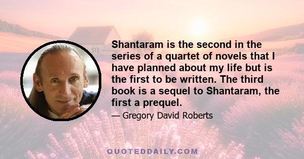 Shantaram is the second in the series of a quartet of novels that I have planned about my life but is the first to be written. The third book is a sequel to Shantaram, the first a prequel.