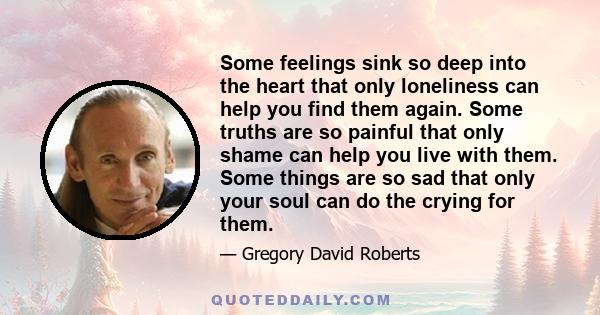 Some feelings sink so deep into the heart that only loneliness can help you find them again. Some truths are so painful that only shame can help you live with them. Some things are so sad that only your soul can do the