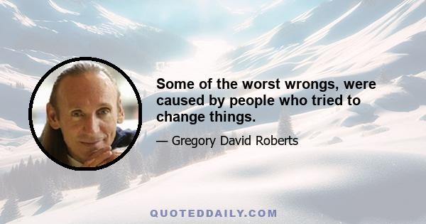 Some of the worst wrongs, were caused by people who tried to change things.