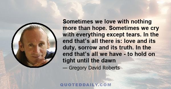 Sometimes we love with nothing more than hope. Sometimes we cry with everything except tears. In the end that’s all there is: love and its duty, sorrow and its truth. In the end that’s all we have - to hold on tight