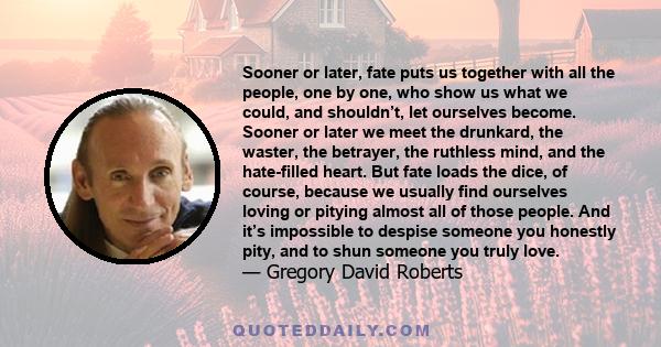 Sooner or later, fate puts us together with all the people, one by one, who show us what we could, and shouldn’t, let ourselves become. Sooner or later we meet the drunkard, the waster, the betrayer, the ruthless mind,