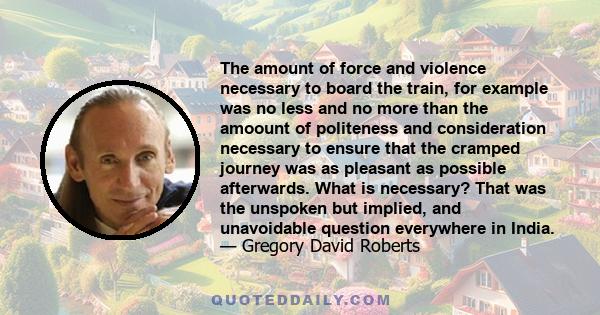 The amount of force and violence necessary to board the train, for example was no less and no more than the amoount of politeness and consideration necessary to ensure that the cramped journey was as pleasant as