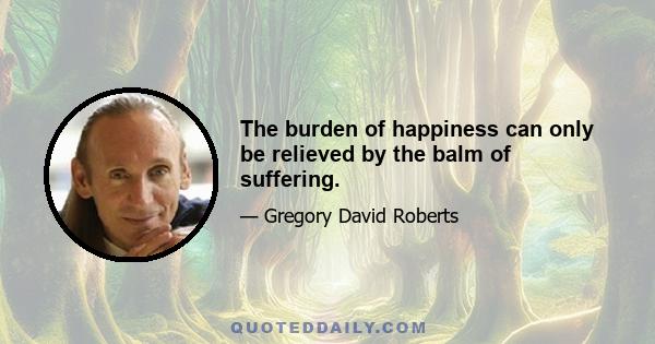 The burden of happiness can only be relieved by the balm of suffering.