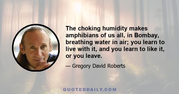 The choking humidity makes amphibians of us all, in Bombay, breathing water in air; you learn to live with it, and you learn to like it, or you leave.