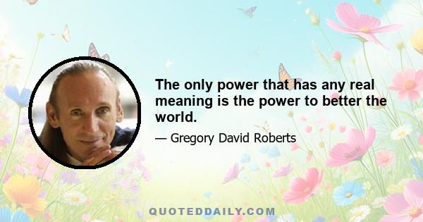 The only power that has any real meaning is the power to better the world.