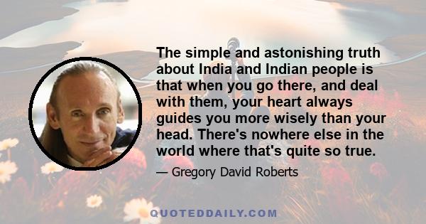 The simple and astonishing truth about India and Indian people is that when you go there, and deal with them, your heart always guides you more wisely than your head. There's nowhere else in the world where that's quite 